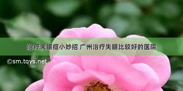 治疗失眠症小妙招 广州治疗失眠比较好的医院