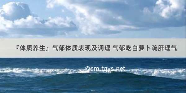 『体质养生』气郁体质表现及调理 气郁吃白萝卜疏肝理气