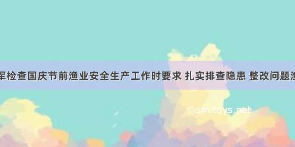 林军检查国庆节前渔业安全生产工作时要求 扎实排查隐患 整改问题渔船