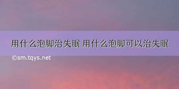 用什么泡脚治失眠 用什么泡脚可以治失眠