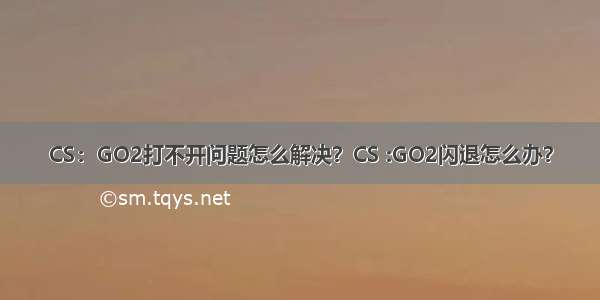 CS：GO2打不开问题怎么解决？CS :GO2闪退怎么办？