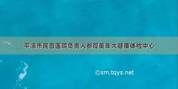 平凉市民营医院负责人参观美年大健康体检中心