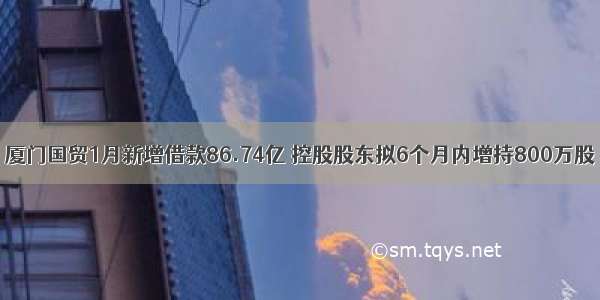 厦门国贸1月新增借款86.74亿 控股股东拟6个月内增持800万股