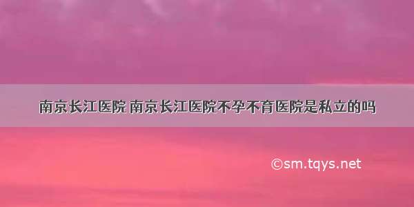 南京长江医院 南京长江医院不孕不育医院是私立的吗