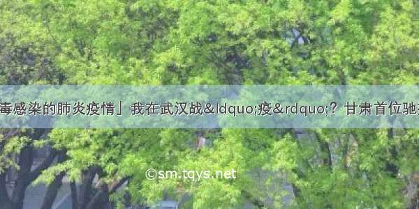 「抗击新型冠状病毒感染的肺炎疫情」我在武汉战&ldquo;疫&rdquo;？甘肃首位驰援武汉医疗专家张浩