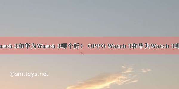 OPPO Watch 3和华为Watch 3哪个好？ OPPO Watch 3和华为Watch 3哪个值得买