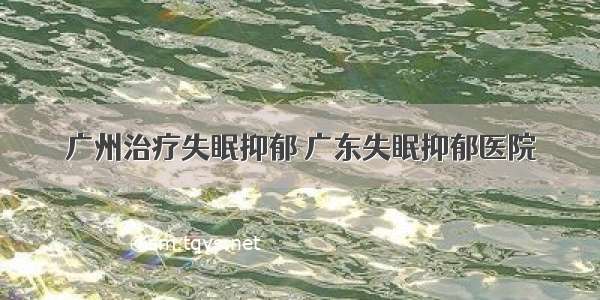 广州治疗失眠抑郁 广东失眠抑郁医院