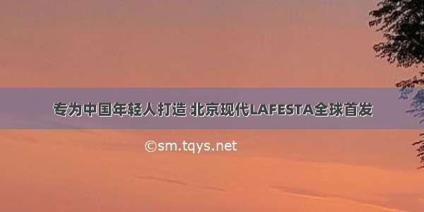 专为中国年轻人打造 北京现代LAFESTA全球首发