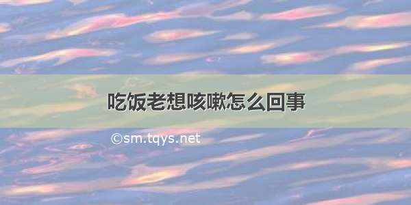 吃饭老想咳嗽怎么回事