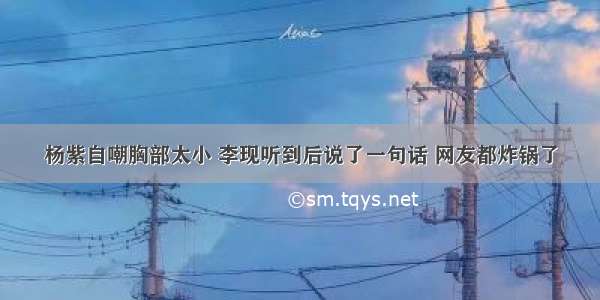 杨紫自嘲胸部太小 李现听到后说了一句话 网友都炸锅了