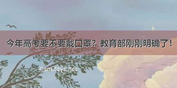 今年高考要不要戴口罩？教育部刚刚明确了！