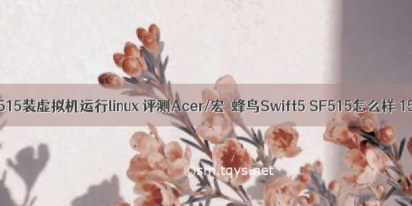 宏基蜂鸟sf515装虚拟机运行linux 评测Acer/宏碁蜂鸟Swift5 SF515怎么样 15.6英寸轻