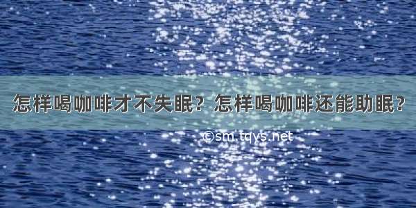 怎样喝咖啡才不失眠？怎样喝咖啡还能助眠？