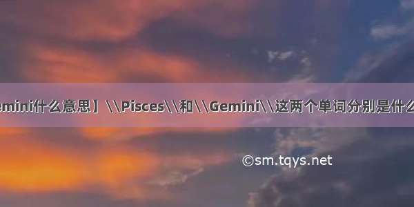 【gemini什么意思】\\Pisces\\和\\Gemini\\这两个单词分别是什么意思?