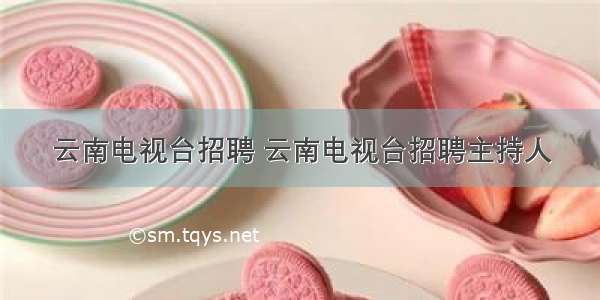 云南电视台招聘 云南电视台招聘主持人