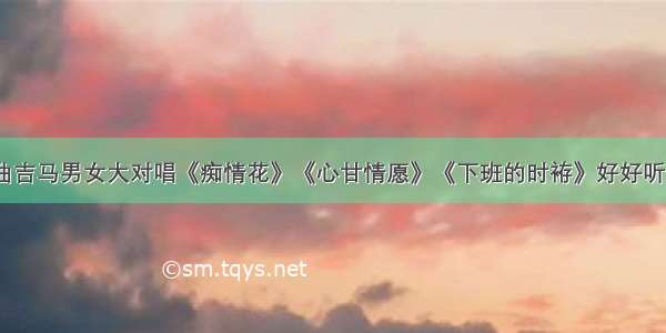 闽南语歌曲吉马男女大对唱《痴情花》《心甘情愿》《下班的时袸》好好听 太经典了！