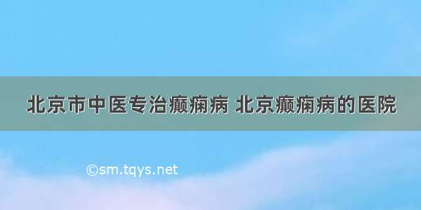 北京市中医专治癫痫病 北京癫痫病的医院