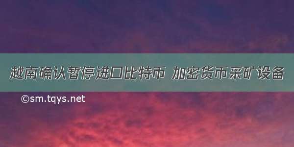 越南确认暂停进口比特币 加密货币采矿设备