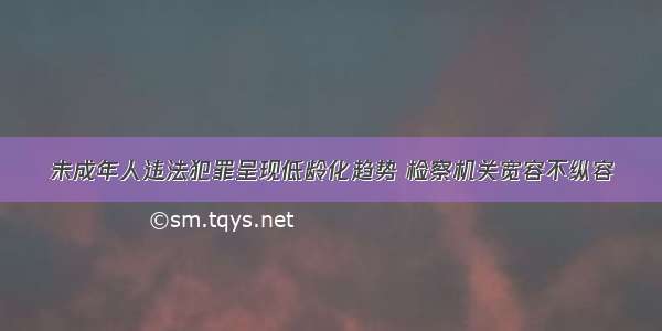 未成年人违法犯罪呈现低龄化趋势 检察机关宽容不纵容