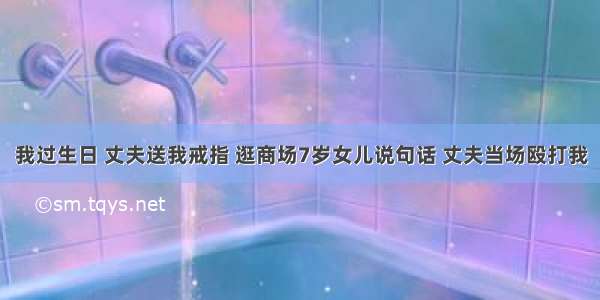 我过生日 丈夫送我戒指 逛商场7岁女儿说句话 丈夫当场殴打我