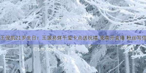 王俊凯21岁生日：王源易烊千玺卡点送祝福 凌晨开直播 粉丝写信