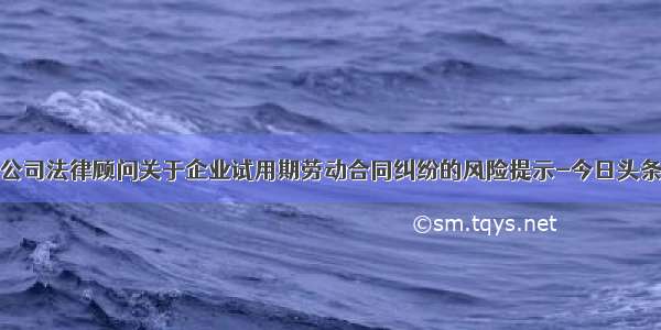 公司法律顾问关于企业试用期劳动合同纠纷的风险提示-今日头条