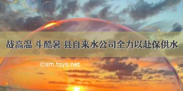 战高温 斗酷暑 县自来水公司全力以赴保供水