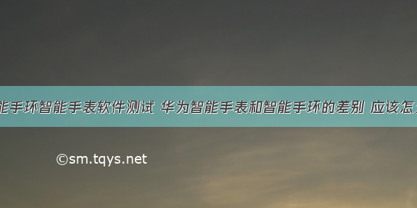 华为智能手环智能手表软件测试 华为智能手表和智能手环的差别 应该怎么选？...