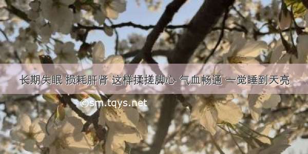 长期失眠 损耗肝肾 这样揉搓脚心 气血畅通 一觉睡到天亮