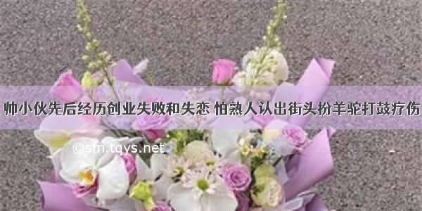 帅小伙先后经历创业失败和失恋 怕熟人认出街头扮羊驼打鼓疗伤