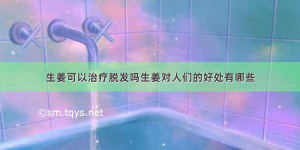 生姜可以治疗脱发吗生姜对人们的好处有哪些