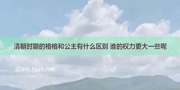 清朝时期的格格和公主有什么区别 谁的权力更大一些呢