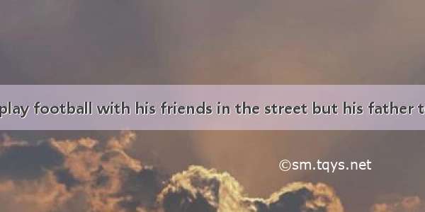 Tom wanted to play football with his friends in the street but his father told him ．A. not