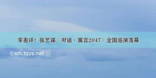 零差评！张艺谋《对话·寓言2047》全国巡演落幕