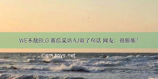 WE不敌BLG 赛后采访AJ说了句话 网友：很膨胀！