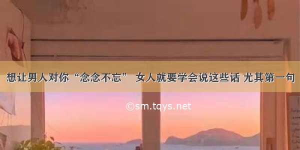 想让男人对你“念念不忘” 女人就要学会说这些话 尤其第一句