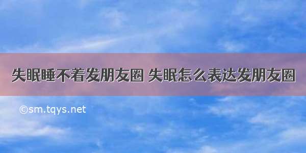 失眠睡不着发朋友圈 失眠怎么表达发朋友圈