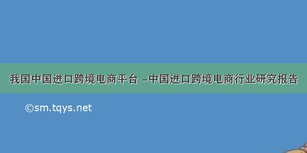 我国中国进口跨境电商平台 -中国进口跨境电商行业研究报告