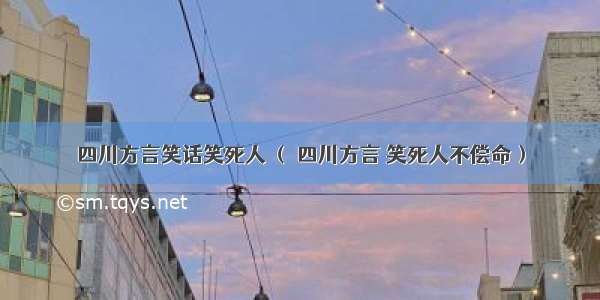 四川方言笑话笑死人 （ 四川方言 笑死人不偿命）