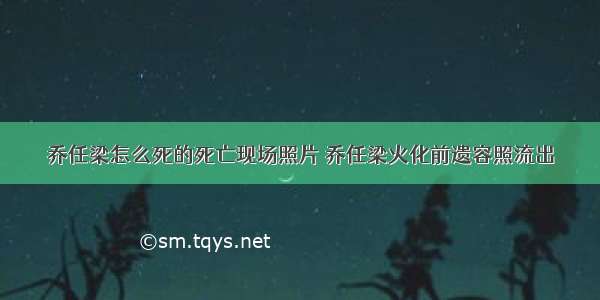 乔任梁怎么死的死亡现场照片 乔任梁火化前遗容照流出