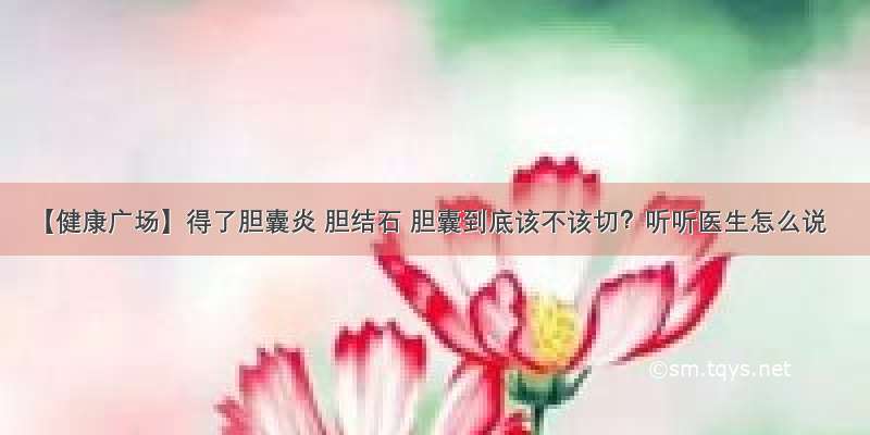 【健康广场】得了胆囊炎 胆结石 胆囊到底该不该切？听听医生怎么说