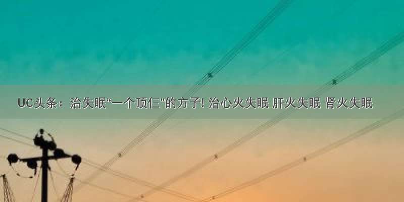 UC头条：治失眠“一个顶仨”的方子! 治心火失眠 肝火失眠 肾火失眠