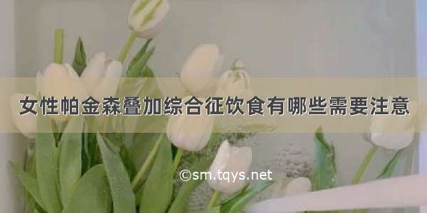 女性帕金森叠加综合征饮食有哪些需要注意