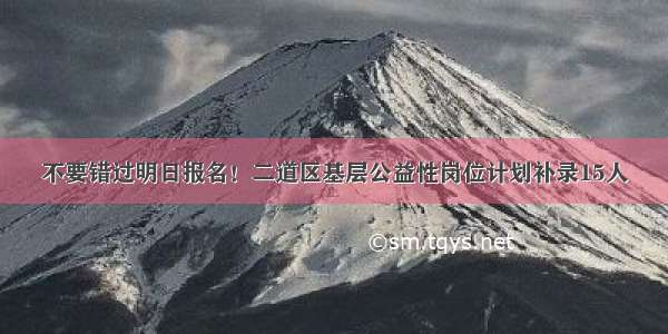 不要错过明日报名！二道区基层公益性岗位计划补录15人