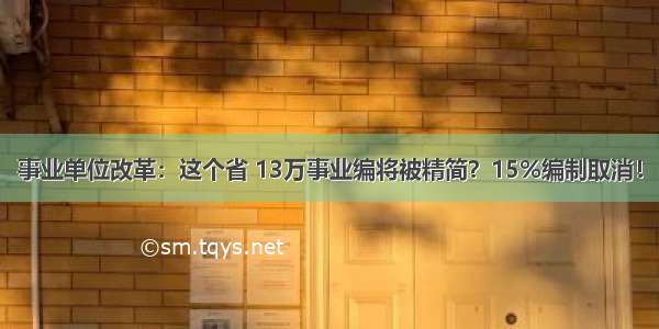 事业单位改革：这个省 13万事业编将被精简？15%编制取消！