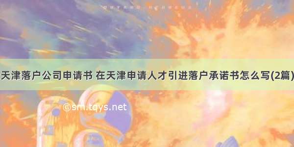 天津落户公司申请书 在天津申请人才引进落户承诺书怎么写(2篇)