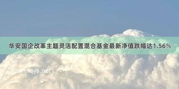 华安国企改革主题灵活配置混合基金最新净值跌幅达1.56％