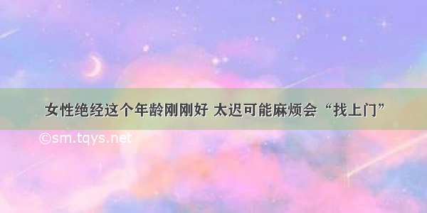 女性绝经这个年龄刚刚好 太迟可能麻烦会“找上门”