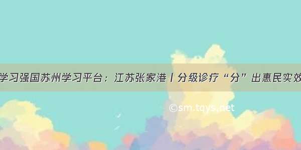 学习强国苏州学习平台：江苏张家港丨分级诊疗“分”出惠民实效