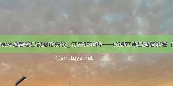 windows通信端口初始化失败_STM32实例——USART串口通信实验（二）